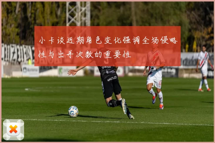 小卡谈近期角色变化强调全场侵略性与出手次数的重要性
