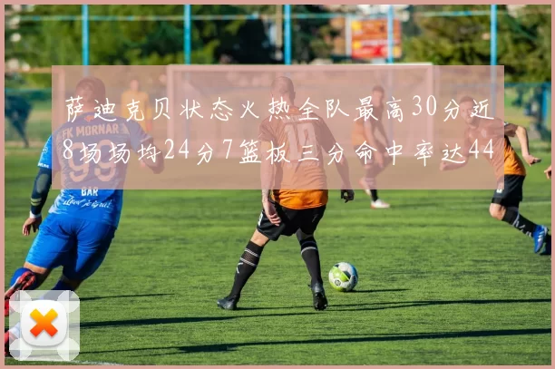 萨迪克贝状态火热全队最高30分近8场场均24分7篮板三分命中率达44