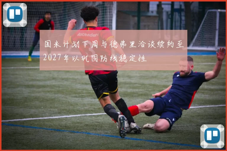 国米计划下周与德弗里洽谈续约至2027年以巩固防线稳定性