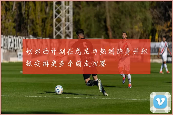 切尔西计划在悉尼与热刺热身并积极安排更多季前友谊赛