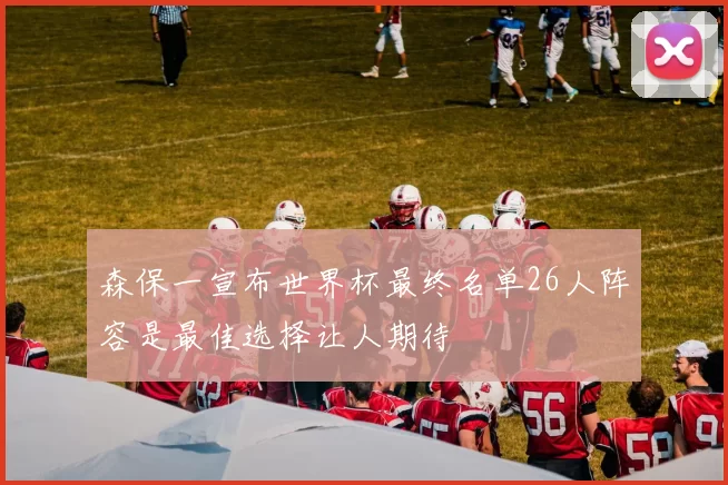 森保一宣布世界杯最终名单26人阵容是最佳选择让人期待