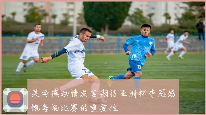 吴海燕动情发言期待亚洲杯夺冠感慨每场比赛的重要性