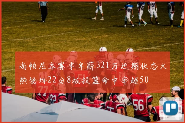尚帕尼本赛季年薪321万近期状态火热场均22分8板投篮命中率超50