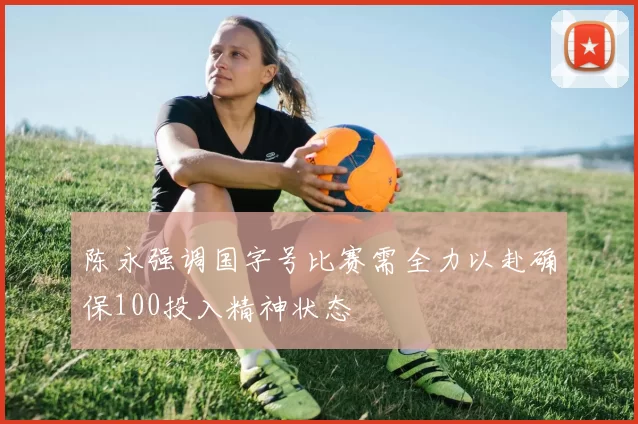 陈永强调国字号比赛需全力以赴确保100投入精神状态