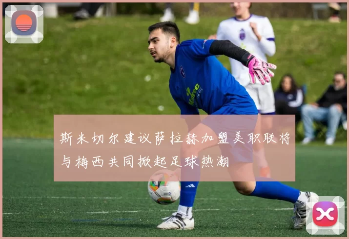 斯米切尔建议萨拉赫加盟美职联将与梅西共同掀起足球热潮