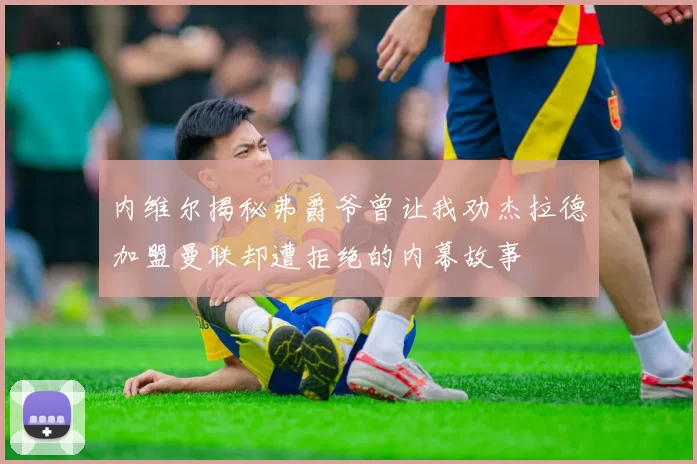 内维尔揭秘弗爵爷曾让我劝杰拉德加盟曼联却遭拒绝的内幕故事