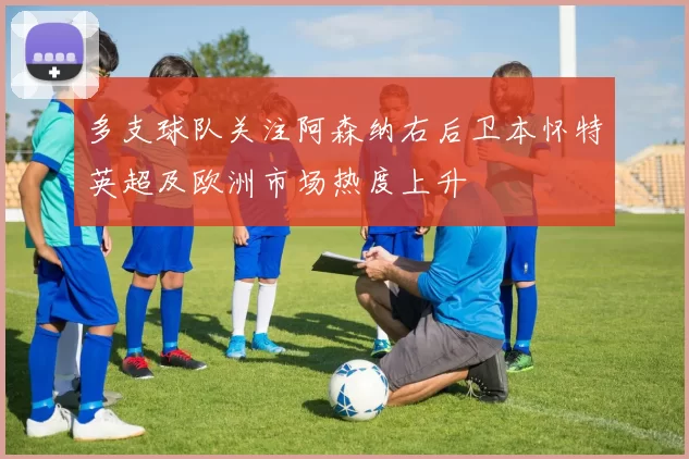 多支球队关注阿森纳右后卫本怀特英超及欧洲市场热度上升