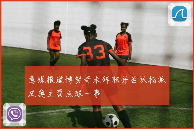 意媒报道博努奇未辞职并否认指派皮奥主罚点球一事