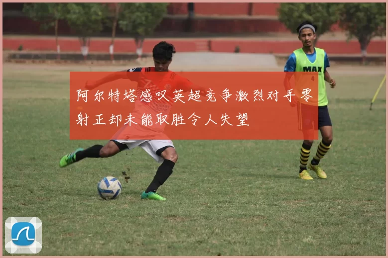 阿尔特塔感叹英超竞争激烈对手零射正却未能取胜令人失望