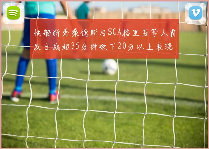快船新秀桑德斯与SGA格里芬等人首发出战超35分钟砍下20分以上表现亮眼