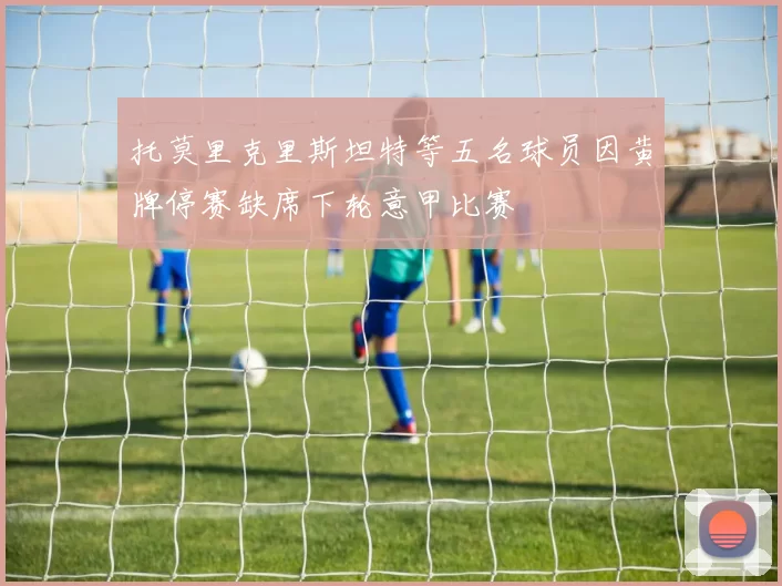 托莫里克里斯坦特等五名球员因黄牌停赛缺席下轮意甲比赛