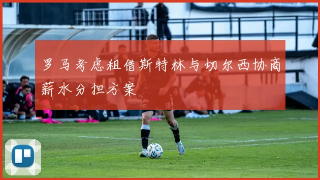 罗马考虑租借斯特林与切尔西协商薪水分担方案
