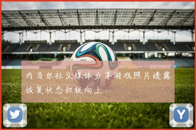 内马尔社交媒体分享游戏照片透露恢复状态积极向上