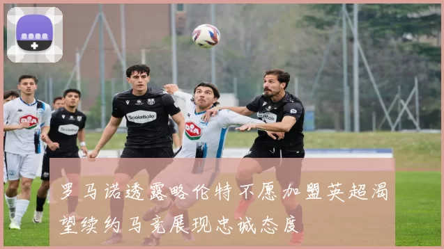 罗马诺透露略伦特不愿加盟英超渴望续约马竞展现忠诚态度